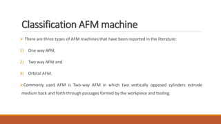 Classification AFM machine
 There are three types of AFM machines that have been reported in the literature:
1) One way AFM,
2) Two way AFM and
3) Orbital AFM.
Commonly used AFM is Two-way AFM in which two vertically opposed cylinders extrude
medium back and forth through passages formed by the workpiece and tooling.
 