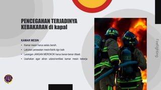 FireFighting
PENCEGAHAN TERJADINYA
KEBAKARAN di kapal
KAMAR MESIN
• Kamar mesin harus selalu bersih.
• Lakukan perawatan mesin/listrik dgn baik
• Larangan JANGAN MEROKOK harus benar-benar ditaati.
• Usahakan agar aliran udara/ventilasi kamar mesin bekerja
 