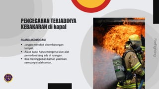 FireFighting
PENCEGAHAN TERJADINYA
KEBAKARAN di kapal
RUANG AKOMODASI
 Jangan merokok disembarangan
tempat.
 Awak kapal harus mengenal alat-alat
pemadam yang ada di ruangan.
 Bila meninggalkan kamar, yakinkan
semuanya telah aman.
 