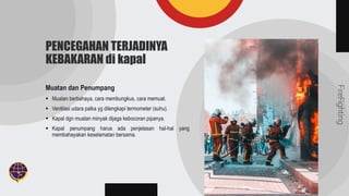 FireFighting
PENCEGAHAN TERJADINYA
KEBAKARAN di kapal
Muatan dan Penumpang
 Muatan berbahaya, cara membungkus, cara memuat.
 Ventilasi udara palka yg dilengkapi termometer (suhu).
 Kapal dgn muatan minyak dijaga kebocoran pipanya.
 Kapal penumpang harus ada penjelasan hal-hal yang
membahayakan keselamatan bersama.
 