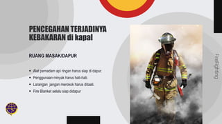 FireFighting
PENCEGAHAN TERJADINYA
KEBAKARAN di kapal
RUANG MASAK/DAPUR
 Alat pemadam api ringan harus siap di dapur.
 Penggunaan minyak harus hati-hati.
 Larangan jangan merokok harus ditaati.
 Fire Blanket selalu siap didapur
 