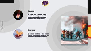 Api juga bisa menjadi kawan
manusia dengan digunakan untuk
memasak, memanaskan rumah, dan
membantu dalam proses industri
Api dapat membakar dan merusak
properti, menimbulkan kebakaran yang
membahayakan hidup dan lingkungan
FireFighter
Sahabat
Bencana
 