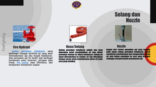 Selang pemadam kebakaran adalah alat yang
digunakan untuk memindahkan air atau bahan
pemadam lainnya ke lokasi kebakaran. Selang ini
dapat dikoneksikan ke sumber air dan dilengkapi
dengan nozzle untuk memfokuskan aliran air pada
area yang terbakar.
bagian dari sistem pemadam api yang terletak
pada ujung selang pemadam kebakaran. Nozzle
membantu memfokuskan dan mengarahkan aliran
air atau bahan pemadam ke area yang terbakar
sehingga mempermudah pemadaman api.
FireFighting
Selang dan
Nozzle
Hose/Selang Nozzle
Fire Hydrant
sistem pemadam kebakaran yang
berfungsi sebagai terminal air yang akan
memadamkan api jika terjadi kebakaran.
Alat pemadam api ini terdiri dari berbagai
komponen yaitu reservoir, jaringan pipa
hisap, fire pump, pipa distribusi, dan
komponen-komponen output
 