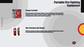 Pompa kebakaran yang dapat dibawa ke lokasi kebakaran untuk membantu
mengatasi api. Pompa ini dapat berfungsi sebagai sumber air utama atau
sebagai bantuan untuk sistem pemadam api tetap
APAR (Alat Pemadam Api Ringan) adalah peralatan pemadam kebakaran yang portabel
dan mudah digunakan untuk memadamkan api pada tahap awal.
FireFighting
Portable Fire Fighting
Equipment
Pompa Portabel
Alat Pemadam Api Ringan
 