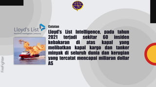 Lloyd's List Intelligence, pada tahun
2021 terjadi sekitar 60 insiden
kebakaran di atas kapal yang
melibatkan kapal kargo dan tanker
minyak di seluruh dunia dan kerugian
yang tercatat mencapai miliaran dollar
AS
FireFighter
Catatan
 