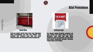 Fire blanket adalah peralatan pemadam api
yang terbuat dari bahan tahan api seperti
fiberglass, wool, atau kain yang dapat
digunakan untuk memadamkan api pada objek
kecil seperti kendaraan bermotor, peralatan
rumah tangga, atau pakaian.
Sand box adalah wadah berisi pasir yang digunakan
untuk memadamkan api pada area terbuka. Pasir
memiliki sifat insulator yang baik dan dapat
memperlambat atau mematikan reaksi pembakaran..
FireFighting
Alat Pemadam
Sand Box Selimut Api
 