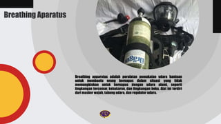 Breathing Aparatus
Breathing apparatus adalah peralatan pemakaian udara bantuan
untuk membantu orang bernapas dalam situasi yang tidak
memungkinkan untuk bernapas dengan udara alami, seperti
lingkungan tercemar, kebakaran, dan lingkungan beku. Alat ini terdiri
dari masker wajah, tabung udara, dan regulator udara.
 