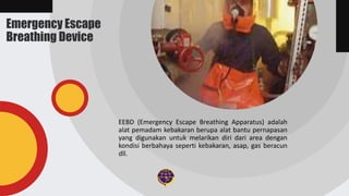 Emergency Escape
Breathing Device
EEBD (Emergency Escape Breathing Apparatus) adalah
alat pemadam kebakaran berupa alat bantu pernapasan
yang digunakan untuk melarikan diri dari area dengan
kondisi berbahaya seperti kebakaran, asap, gas beracun
dll.
 