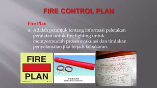 Fire Plan
 Adalah petunjuk tentang informasi peletakan
peralatan untuk fire fighting untuk
mempermudah proses evakuasi dan tindakan
penyelamatan jika terjadi kebakaran.
 