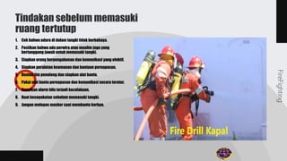 1. Cek bahwa udara di dalam tangki tidak berbahaya.
2. Pastikan bahwa ada perwira atau mualim jaga yang
bertanggung jawab untuk memasuki tangki.
3. Siapkan orang berpengalaman dan komunikasi yang efektif.
4. Siapkan peralatan keamanan dan bantuan pernapasan.
5. Bentuk tim penolong dan siapkan alat bantu.
6. Pakai alat bantu pernapasan dan komunikasi secara teratur.
7. Bunyikan alarm bila terjadi kecelakaan.
8. Buat kesepakatan sebelum memasuki tangki.
9. Jangan melepas masker saat membantu korban.
Tindakan sebelum memasuki
ruang tertutup
FireFighting
 