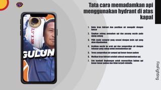 Tata cara memadamkan api
menggunakan hydrant di atas
kapal
1. Buka kran hidrant dan pastikan air mengalir dengan
lancar
2. Siapkan selang pemadam api dan pasang nozzle pada
ujung selang
3. Pilih mode semprot yang sesuai dengan jenis api yang
akan dipadamkan
4. Arahkan nozzle ke arah api dan semprotkan air dengan
tekanan yang cukup untuk memadamkan api
5. Terus semprotkan air sampai api benar-benar padam
6. Matikan kran hidrant setelah selesai memadamkan api.
7. Cek kembali lingkungan untuk memastikan bahwa api
benar-benar padam dan tidak terjadi rekindle.
FireFighting
 