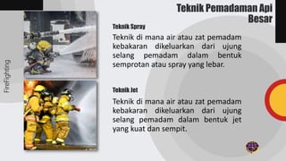 Teknik di mana air atau zat pemadam
kebakaran dikeluarkan dari ujung
selang pemadam dalam bentuk
semprotan atau spray yang lebar.
Teknik di mana air atau zat pemadam
kebakaran dikeluarkan dari ujung
selang pemadam dalam bentuk jet
yang kuat dan sempit.
FireFighting
Teknik Pemadaman Api
Besar
Teknik Spray
Teknik Jet
 