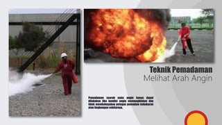 Teknik Pemadaman
Melihat Arah Angin
Pemadaman searah mata angin hanya dapat
dilakukan jika kondisi angin memungkinkan dan
tidak membahayakan petugas pemadam kebakaran
atau lingkungan sekitarnya.
 