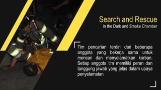 Search and Rescue
in the Dark and Smoke Chamber
Tim pencarian terdiri dari beberapa
anggota yang bekerja sama untuk
mencari dan menyelamatkan korban.
Setiap anggota tim memiliki peran dan
tanggung jawab yang jelas dalam upaya
penyelamatan
 