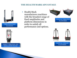 Health Mark manufactures machines with the broadest range of  fixed amplitudes and platform dimensions in order to satisfy all performance and options. DIRECT VIBRATION AND OSCILLATION STACKS VERTICAL VIBRATION PLATFORMS VERTICAL UPRIGHT PLATFORMS 