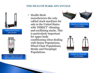 Health Mark manufactures the only cabled stack machines for sale in the United States with ‘DIRECT’ vibrating and oscillating stacks. This is particularly important for upper body conditioning when dealing with Senior Populations, Wheel Chair Populations, Stroke and Paraplegic Populations. DIRECT VIBRATION AND OSCILLATION STACKS VERTICAL VIBRATION PLATFORMS VERTICAL UPRIGHT PLATFORMS 