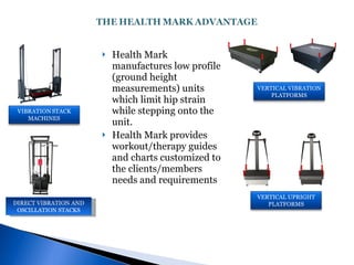 Health Mark manufactures low profile (ground height measurements) units which limit hip strain while stepping onto the unit. Health Mark provides workout/therapy guides and charts customized to the clients/members needs and requirements DIRECT VIBRATION AND OSCILLATION STACKS VERTICAL VIBRATION PLATFORMS VERTICAL UPRIGHT PLATFORMS 