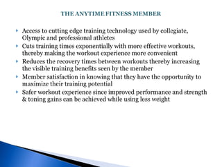 Access to cutting edge training technology used by collegiate, Olympic and professional athletes Cuts training times exponentially with more effective workouts, thereby making the workout experience more convenient Reduces the recovery times between workouts thereby increasing the visible training benefits seen by the member Member satisfaction in knowing that they have the opportunity to maximize their training potential Safer workout experience since improved performance and strength & toning gains can be achieved while using less weight 
