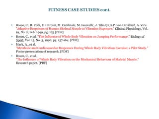 Bosco, C., R. Colli, E. Introini, M. Cardinale, M. Iacovelli', J. Tihanyi, S.P. von Duvillard, A. Viru.  "Adaptive Responses of Human Skeletal Muscle to Vibration Exposure."   Clinical Physiology , Vol. 19, No. 2, Feb. 1999, pg. 183.[PDF]  Bosco, C., et al.  "The Influence of Whole Body Vibration on Jumping Performance."   Biology of Sport , Vol. 15, No. 3, 1998, pg. 157-164. [PDF]  Mark, A., et al.  "Metabolic and Cardiovascular Responses During Whole Body Vibration Exercise: a Pilot Study."  Poster presentation of research. [PDF]  Bosco, C., et al.  "The Influence of Whole Body Vibration on the Mechanical Behaviour of Skeletal Muscle."  Research paper. [PDF]  