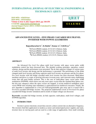 International Journal of Electrical Engineering and Technology (IJEET), ISSN 0976 –
6545(Print), ISSN 0976 – 6553(Online) Volume 4, Issue 4, July-August (2013), © IAEME
144
ADVANCED FIVE LEVEL - FIVE PHASE CASCADED MULTILEVEL
INVERTER WITH SVPWM ALGORITHM
Rajasekharachari k 1
, K.Shalini 2
, Kumar .k 3
, S.R.Divya 4
1
M.Tech (PEED) student, S.V.C.E.T, Chittoor, India
2
M.Tech (PEED) student, S.V.C.E.T, Chittoor, India
3
M.Tech (PEED) student, S.V.C.E.T, Chittoor, India
4
M.Tech (PEED) student, S.V.C.E.T, Chittoor, India
ABSTRACT
An Advanced five level five phase multi level inverter with space vector pulse width
modulation control has been discussed here. The detailed working principles, operation, control
schemes, design and the performance were presented. The dc-link capacitor voltages of various types
of multi level inverter and design and the performance is presented. The performance of the diode
clamped multi level inverter and flying capacitor multi level inverter are presents and the five phase,
five level inverter with full bridge cascaded multi level inverter has been discussed. Multi-phase
machines and drives is a topic of growing relevance in recent years, and it presents many challenging
issues that still need further research. This is the case of multi-phase space vector pulse width
modulation (SVPWM), which shows not only more space vectors than the standard three-phase case,
but also new subspaces where the space vectors are mapped. A recent multilevel multiphase space
vector PWM with switching state redundancy is particularized for multilevel converters. Finally, the
new algorithm is implemented in a low-cost field-programmable gate array and it is tested with a
five-level cascaded full-bridge inverter. The proposed implemented circuit of five-level five phase
cascaded full bridge inverter simulation and its results of output voltages are discussed.
Keywords: cascaded full bridge inverter, dc-link capacitor, multi-phase, multi level voltages, and
SVPWM algorithm.
I. INTRODUCTION
Inverter is power electronic circuit that converts a direct current into an alternative frequency.
The inverters find their application in modern ac motor and uninterrupted power supplies and static,
inverters have no moving parts and are used in a wide range of applications, from small switching
INTERNATIONAL JOURNAL OF ELECTRICAL ENGINEERING &
TECHNOLOGY (IJEET)
ISSN 0976 – 6545(Print)
ISSN 0976 – 6553(Online)
Volume 4, Issue 4, July-August (2013), pp. 144-158
© IAEME: www.iaeme.com/ijeet.asp
Journal Impact Factor (2013): 5.5028 (Calculated by GISI)
www.jifactor.com
IJEET
© I A E M E
 