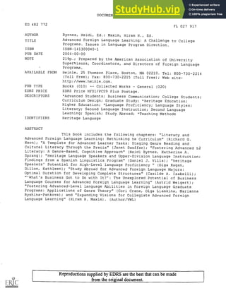 DOCUMENT RESUME
ED 482 772 FL 027 917
AUTHOR Byrnes, Heidi, Ed.; Maxim, Hiram H., Ed.
TITLE Advanced Foreign Language Learning: A Challenge to College
Programs. Issues in Language Program Direction.
ISBN ISBN-141300040-1
PUB DATE 2004-00-00
NOTE 219p.; Prepared by the American Association of University
Supervisors, Coordinators, and Directors of Foreign Language
Programs.
AVAILABLE FROM Heinle, 25 Thomson Place, Boston, MA 02210. Tel: 800-730-2214
(Toll Free); Fax: 800-730-2215 (Toll Free); Web site:
http://www.heinle.com.
PUB TYPE Books (010) Collected Works General (020)
EDRS PRICE EDRS Price MF01/PC09 Plus Postage.
DESCRIPTORS *Advanced Students; Business Communication; College Students;
Curriculum Design; Graduate Study; *Heritage Education;
Higher Education; *Language Proficiency; Language Styles;
Literacy; Second Language Instruction; Second Language
Learning; Spanish; Study Abroad; *Teaching Methods
IDENTIFIERS Heritage Language
ABSTRACT
This book includes the following chapters: "Literacy and
Advanced Foreign Language Learning: Rethinking he Curriculum" (Richard G.
Kern); "A Template for Advanced Learner Tasks: Staging Genre Reading and
Cultural Literacy Through the Precis" (Janet Swaffar); "Fostering Advanced L2
Literacy: A Genre-Based, Cognitive Approach" (Heidi Byrnes, Katherine A.
Sprang); "Heritage Language Speakers and Upper-Division Language Instruction:
Findings from a Spanish Linguistics Program" (Daniel J. Villa); "heritage
Speakers' Potential for High-Level language Proficiency " (Olga Kagan,
Dillon, Kathleen); "Study Abroad for Advanced Foreign Language Majors:
Optimal Duration for Developing Complete Structures" (Casilde A. Isabelli);
"'What's Business Got to Do with It?': The Unexplored Potential of Business
Language Courses for Advanced Foreign Language Learning" (Astrid Weigert);
"Fostering Advanced-Level language Abilities in Foreign Language Graduate
Programs: Applications of Genre Theory" (Cori Crane, Olga Liamkina, Marianna
Ryshina-Pankova); and "Expanding Visions for Collegiate Advanced Foreign
Language Learning" (Hiram H. Maxim) . (Author/VWL)
Reproductions supplied by EDRS are the best that can be made
from the original document.
 