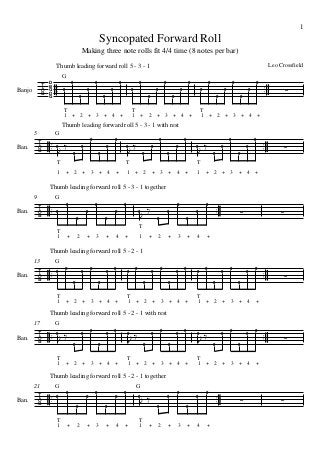 1

Syncopated Forward Roll
Making three note rolls fit 4/4 time (8 notes per bar)
Leo Crossfield

Thumb leading forward roll 5 - 3 - 1



Banjo

D
B
G
D
G



G
0

0

0

0

0

0

0

0

0

0

0

0

0

0

T
1 + 2 + 3 + 4 +

0

0

0

0

0

0

0

T
1 + 2 + 3 + 4 +

0

0
0









T
1 + 2 + 3 + 4 +

Thumb leading forward roll 5 - 3 - 1 with rest
5

Ban.

G

 
  0

0

0

0

0

0

0



0

0

0



0

0

0

0

T

T
1



0

+ 2

+ 3

+ 4

+

1



0

0

0

0

0

0

T
+ 2

+ 3

+ 4

+

1

+ 2

+ 3

+ 4

+

Thumb leading forward roll 5 - 3 - 1 together
9

Ban.


 

G
0

0

0

0

0
0





0

0

0

0



0

0

0

0

0





T
T
1

+

2

+

3

+

4

+

1

+

2

+

3

+

4

+

Thumb leading forward roll 5 - 2 - 1
13

Ban.


 

G
0

0

0

0

0

0

0

0

0

0

0

T
1 + 2

+ 3

0

0

0

+ 4

0

0

0

T
1 + 2

+

0

+ 3

0

0

0

+ 4

+

0

0

0

T
1 + 2

+ 3

+ 4









+

Thumb leading forward roll 5 - 2 - 1 with rest
G

17

Ban.

 0 


0

0

0

0

0



0

0

T
1 + 2

+ 3

+ 4

0
0

0



0

0

0

T
1 + 2

+

0

+ 3

+ 4

+

0

0

0

0

0

0

T
1 + 2

+ 3

+ 4

+

Thumb leading forward roll 5 - 2 - 1 together
21

Ban.


 

G
0

G
0

0

0

0

T
1

+

2

0

0

0

+

3

+

4

+

 

0

T
1

2

0

+

0

0

0

0

0

+

3

+

4

+







 