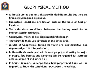 GEOPHYSICAL METHOD
 Although boring and test pits provide definite results but they are
time consuming and expensive.
 Subsurface conditions are known only at the bore or test pit
location.
 The subsurface conditions between the boring need to be
interpolated or estimated.
 Geophysical methods are more quick and cheaper.
 They provide thorough coverage of the entire area.
 results of Geophysical testing however are less definitive and
require subjective interpretation.
 both methods are important. In case geophysical testing in major
in scope, few borings and sampling will be required for accurate
determination of soil properties.
 If boring is major in scope then few geophysical lines will be
required to know the conditions in-between the borings.
 