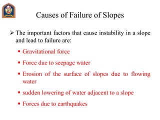 Causes of Failure of Slopes
 The important factors that cause instability in a slope
and lead to failure are:
 Gravitational force
 Force due to seepage water
 Erosion of the surface of slopes due to flowing
water
 sudden lowering of water adjacent to a slope
 Forces due to earthquakes
 