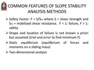 COMMON FEATURES OF SLOPE STABILITY
ANALYSIS METHODS
 Safety Factor: F = S/Sm where S = shear strength and
Sm = mobilized shear resistance. F = 1: failure, F > 1:
safety
 Shape and location of failure is not known a priori
but assumed (trial and error to find minimum F)
 Static equilibrium (equilibrium of forces and
moments on a sliding mass)
 Two-dimensional analysis
 