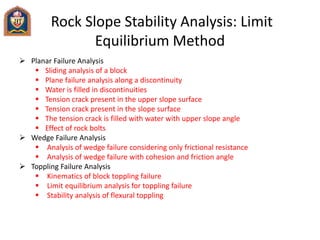 Rock Slope Stability Analysis: Limit
Equilibrium Method
 Planar Failure Analysis
 Sliding analysis of a block
 Plane failure analysis along a discontinuity
 Water is filled in discontinuities
 Tension crack present in the upper slope surface
 Tension crack present in the slope surface
 The tension crack is filled with water with upper slope angle
 Effect of rock bolts
 Wedge Failure Analysis
 Analysis of wedge failure considering only frictional resistance
 Analysis of wedge failure with cohesion and friction angle
 Toppling Failure Analysis
 Kinematics of block toppling failure
 Limit equilibrium analysis for toppling failure
 Stability analysis of flexural toppling
 