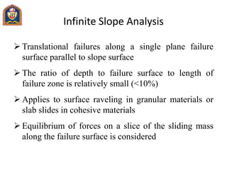 Infinite Slope Analysis
 Translational failures along a single plane failure
surface parallel to slope surface
 The ratio of depth to failure surface to length of
failure zone is relatively small (<10%)
 Applies to surface raveling in granular materials or
slab slides in cohesive materials
 Equilibrium of forces on a slice of the sliding mass
along the failure surface is considered
 