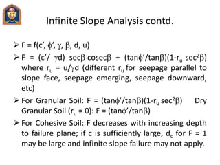 Infinite Slope Analysis contd.
 F = f(c’, ’, , b, d, u)
 F = (c’/ d) secbcosecb + (tan’/tanb)(1-ru sec2b)
where ru = u/d (different ru for seepage parallel to
slope face, seepage emerging, seepage downward,
etc)
 For Granular Soil: F = (tan’/tanb)(1-ru sec2b) Dry
Granular Soil (ru = 0): F = (tan’/tanb)
 For Cohesive Soil: F decreases with increasing depth
to failure plane; if c is sufficiently large, dc for F = 1
may be large and infinite slope failure may not apply.
 