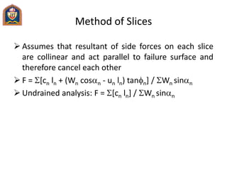 Method of Slices
 Assumes that resultant of side forces on each slice
are collinear and act parallel to failure surface and
therefore cancel each other
 F = [cn ln + (Wn cosan - un ln) tann] / Wn sinan
 Undrained analysis: F = [cn ln] / Wn sinan
 
