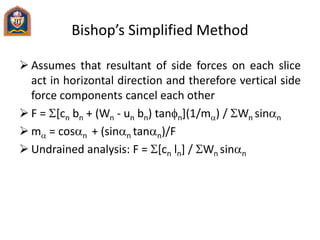 Bishop’s Simplified Method
 Assumes that resultant of side forces on each slice
act in horizontal direction and therefore vertical side
force components cancel each other
 F = [cn bn + (Wn - un bn) tann](1/ma) / Wn sinan
 ma = cosan + (sinan tanan)/F
 Undrained analysis: F = [cn ln] / Wn sinan
 