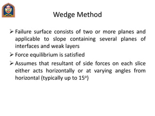 Wedge Method
 Failure surface consists of two or more planes and
applicable to slope containing several planes of
interfaces and weak layers
 Force equilibrium is satisfied
 Assumes that resultant of side forces on each slice
either acts horizontally or at varying angles from
horizontal (typically up to 15o)
 