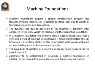 Machine Foundations
 Machine foundations require a special consideration because they
transmit dynamic loads to soil in addition to static loads due to weight of
foundation, machine and accessories.
 The dynamic load due to operation of the machine is generally small
compared to the static weight of machine and the supporting foundation.
 In a machine foundation the dynamic load is applied repetitively over a
very long period of time but its magnitude is small and therefore the soil
behaviour is essentially elastic, or else deformation will increase with each
cycle of loading and may become unacceptable.
 The amplitude of vibration of a machine at its operating frequency is the
most important
 parameter to be determined in designing a machine foundation, in
addition to the natural frequency of a machine foundation soil system.
 