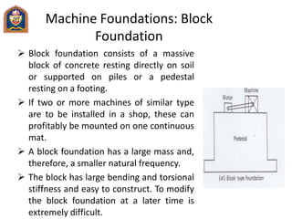 Machine Foundations: Block
Foundation
 Block foundation consists of a massive
block of concrete resting directly on soil
or supported on piles or a pedestal
resting on a footing.
 If two or more machines of similar type
are to be installed in a shop, these can
profitably be mounted on one continuous
mat.
 A block foundation has a large mass and,
therefore, a smaller natural frequency.
 The block has large bending and torsional
stiffness and easy to construct. To modify
the block foundation at a later time is
extremely difficult.
 