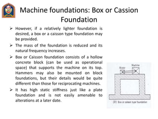 Machine foundations: Box or Cassion
Foundation
 However, if a relatively lighter foundation is
desired, a box or a caisson type foundation may
be provided.
 The mass of the foundation is reduced and its
natural frequency increases.
 Box or Caisson foundation consists of a hollow
concrete block (can be used as operational
space) that supports the machine on its top.
Hammers may also be mounted on block
foundations, but their details would be quite
different than those for reciprocating machines.
 It has high static stiffness just like a plate
foundation and is not easily amenable to
alterations at a later date.
 