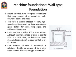 Machine foundations: Wall type
Foundation
 Steam turbines have complex foundations
that may consist of a system of walls
columns, beams and slabs.
 This type is usually adopted for very high-
speed machines requiring large operational
space below for connecting pipes and
additional equipment.
 It can be made or either RCC or steel frames.
Although the frame made of steel is easy to
alter at a later date, its behaviour under
dynamic loading is not as good as that of an
RCC frame.
 Each element of such a foundation is
relatively flexible as compared to a rigid
block and box or a caisson-type foundation.
 