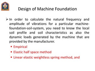 Design of Machine Foundation
 In order to calculate the natural frequency and
amplitude of vibrations for a particular machine-
foundation-soil-system, you need to know the local
soil profile and soil characteristics as also the
dynamic loads generated by the machine that are
provided by the manufacturer.
 Empirical
 Elastic half space method
 Linear elastic weightless spring method, and
 