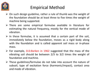 Empirical Method
 On such design guideline, rather a rule of thumb was the weight of
the foundation should be at least three to five times the weight of
machine being supported.
 There are some empirical formulae available in literature for
estimating the natural frequency, mostly for the vertical mode of
vibration.
 In these formulae, it is assumed that a certain part of the soil,
immediately below the foundation, moves as a rigid body along
with the foundation and is called apparent soil mass or in-phase
mass.
 For example, D.D.Barken in 1962 suggested that the mass of the
vibrating soil should be between 2/3 to 3/2 times the weight of
foundation and machine.
 These guidelines/formulae do not take into account the nature of
subsoil, type of excitation force (harmonic/impact), contact area
and mode of vibration.
 