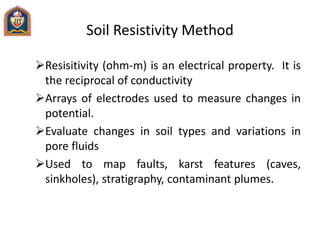 Soil Resistivity Method
Resisitivity (ohm-m) is an electrical property. It is
the reciprocal of conductivity
Arrays of electrodes used to measure changes in
potential.
Evaluate changes in soil types and variations in
pore fluids
Used to map faults, karst features (caves,
sinkholes), stratigraphy, contaminant plumes.
 