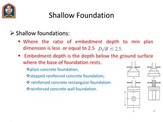  Shallow foundations:
 Where the ratio of embedment depth to min plan
dimension is less or equal to 2.5
 Embedment depth is the depth below the ground surface
where the base of foundation rests.
plain concrete foundation,
stepped reinforced concrete foundation,
 reinforced concrete rectangular foundation
reinforced concrete wall foundation.
Shallow Foundation
 