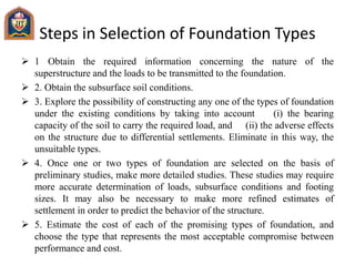Steps in Selection of Foundation Types
 1 Obtain the required information concerning the nature of the
superstructure and the loads to be transmitted to the foundation.
 2. Obtain the subsurface soil conditions.
 3. Explore the possibility of constructing any one of the types of foundation
under the existing conditions by taking into account (i) the bearing
capacity of the soil to carry the required load, and (ii) the adverse effects
on the structure due to differential settlements. Eliminate in this way, the
unsuitable types.
 4. Once one or two types of foundation are selected on the basis of
preliminary studies, make more detailed studies. These studies may require
more accurate determination of loads, subsurface conditions and footing
sizes. It may also be necessary to make more refined estimates of
settlement in order to predict the behavior of the structure.
 5. Estimate the cost of each of the promising types of foundation, and
choose the type that represents the most acceptable compromise between
performance and cost.
 