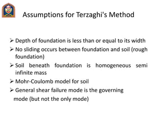 Assumptions for Terzaghi's Method
 Depth of foundation is less than or equal to its width
 No sliding occurs between foundation and soil (rough
foundation)
 Soil beneath foundation is homogeneous semi
infinite mass
 Mohr-Coulomb model for soil
 General shear failure mode is the governing
mode (but not the only mode)
 