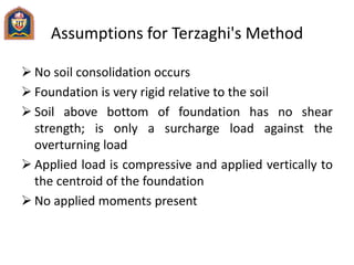 Assumptions for Terzaghi's Method
 No soil consolidation occurs
 Foundation is very rigid relative to the soil
 Soil above bottom of foundation has no shear
strength; is only a surcharge load against the
overturning load
 Applied load is compressive and applied vertically to
the centroid of the foundation
 No applied moments present
 