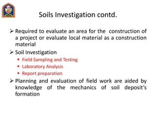 Soils Investigation contd.
 Required to evaluate an area for the construction of
a project or evaluate local material as a construction
material
 Soil Investigation
 Field Sampling and Testing
 Laboratory Analysis
 Report preparation
 Planning and evaluation of field work are aided by
knowledge of the mechanics of soil deposit’s
formation
 