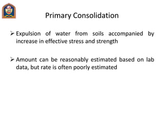 Primary Consolidation
 Expulsion of water from soils accompanied by
increase in effective stress and strength
 Amount can be reasonably estimated based on lab
data, but rate is often poorly estimated
 