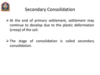 Secondary Consolidation
 At the end of primary settlement, settlement may
continue to develop due to the plastic deformation
(creep) of the soil.
 The stage of consolidation is called secondary
consolidation.
 