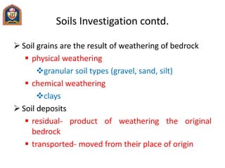 Soils Investigation contd.
 Soil grains are the result of weathering of bedrock
 physical weathering
granular soil types (gravel, sand, silt)
 chemical weathering
clays
 Soil deposits
 residual- product of weathering the original
bedrock
 transported- moved from their place of origin
 